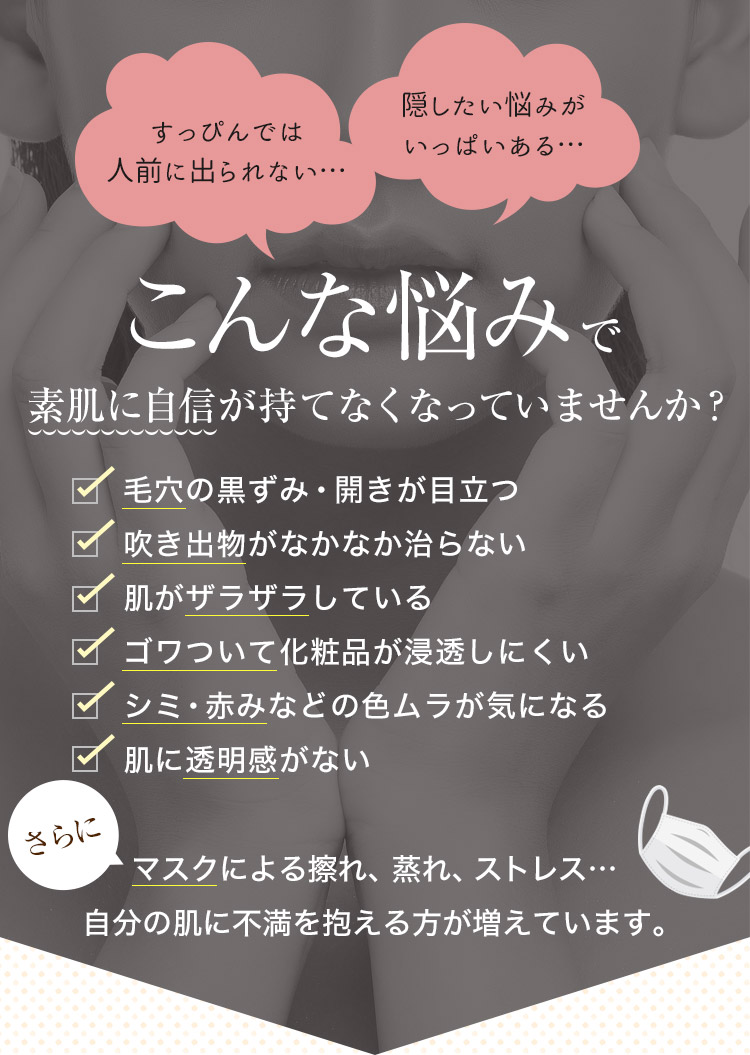 すっぴんでは人前に出られない…、隠したい悩みがいっぱいある…こんな悩みで素肌に自信が持てなくなっていませんか？