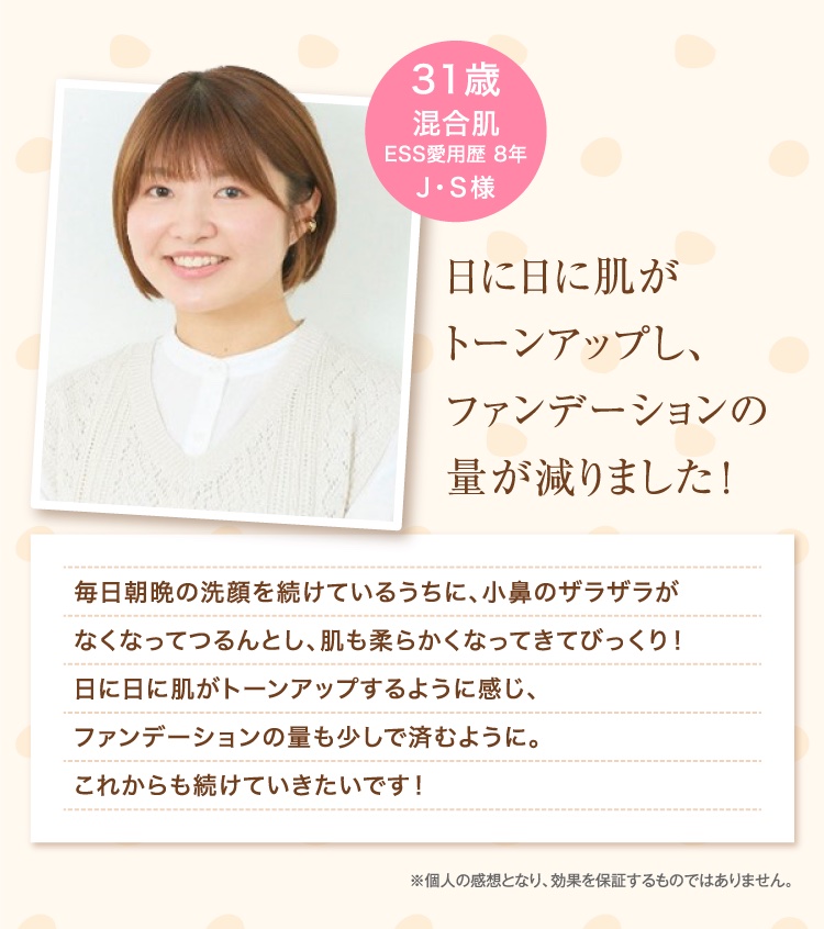 日に日に肌がトーンアップし、ファンデーションの量が減りました！ 31歳 混合肌 ESS愛用歴 8年 J・S様 ※個人の感想となり、効果を保証するものではありません。