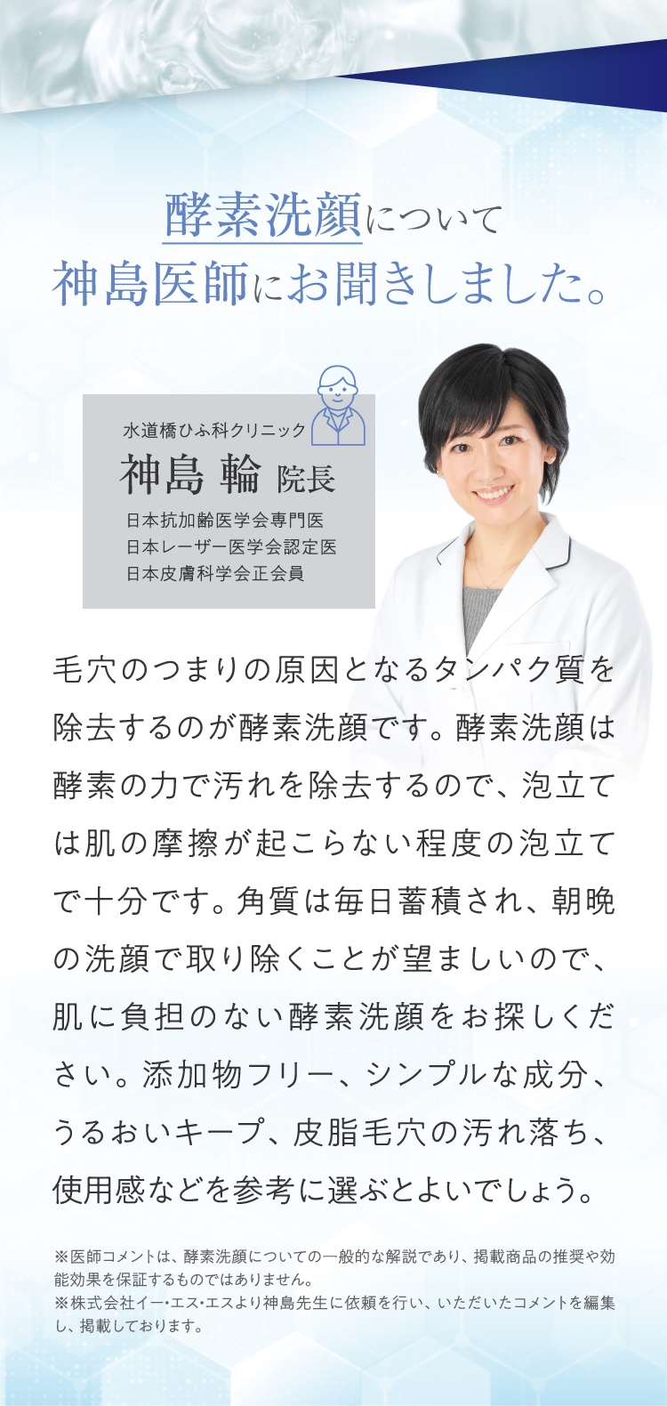 酵素洗顔について神島医師にお聞きしました。 水道橋ひふ科クリニック 神島輪院長 日本抗加齢医学会専門医 日本レーザー医学会認定医 日本皮膚科学会正会員 毛穴のつまりの原因となるタンパク質を除去するのが酵素洗顔です。酵素洗顔は酵素の力で汚れを除去するので、泡立ては肌の摩擦が起こらない程度の泡立てで十分です。角質は毎日蓄積され、朝晩の洗顔で取り除くことが望ましいので、肌に負担のない酵素洗顔をお探しください。添加物フリー、シンプルな成分、うるおいキープ、皮脂毛穴の汚れ落ち、使用感などを参考に選ぶとよいでしょう。 ※医師コメントは、酵素洗顔についての一般的な解説であり、掲載商品の推奨や効能効果を保証するものではありません。 ※株式会社イー・エス・エスより神島先生に依頼を行い、いただいたコメントを編集し、掲載しております。