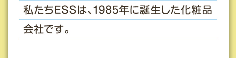私たちESSは、1985年に誕生した化粧品会社です。