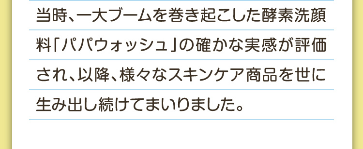 当時、一大ブームを巻き起こした酵素洗顔料「パパウォッシュ」の確かな実感が評価され、以降、様々なスキンケア商品を世に生み出し続けてまいりました。