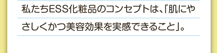 私たちESS化粧品のコンセプトは、「肌にやさしくかつ美容効果を実感できること」。