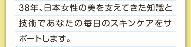 38年、日本女性の美を支えてきた知識と技術であなたの毎日のスキンケアをサポートします。