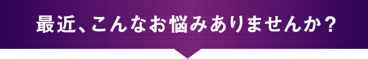 最近、こんなお悩みありませんか？