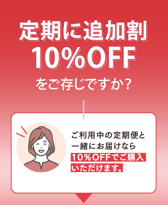 定期に追加割10％OFFをご存知ですか？　ご利用中に定期便と一緒にお届けなら10％OFFでご購入いただけます。