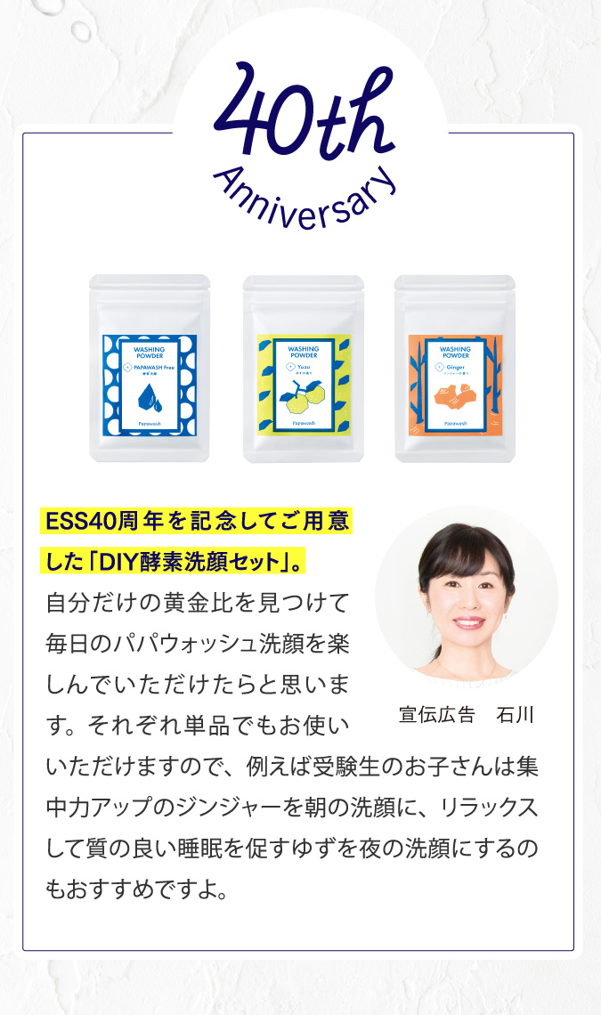 40周年記念　ESS40周年を記念してご用意した「DIY酵素洗顔セット」。自分だけの黄金比を見つけて毎日のパパウォッシュ洗顔を楽しんでいただけたらと思います。それぞれ単品でもお使いいただけますので、例えば受験生のお子さんは集中力アップのジンジャーを朝の洗顔に、リラックスして質の良い睡眠を促すゆずを夜の洗顔にするのもおすすめですよ。