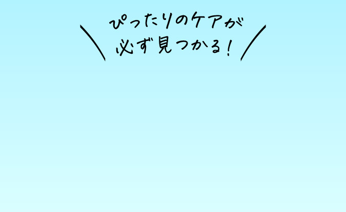 ぴったりのケアが必ず見つかる！