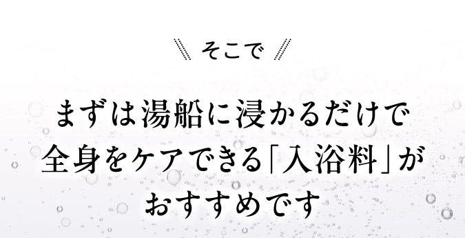 まずは湯船に浸かるだけで全身をケアできる「入浴料」がおすすめです