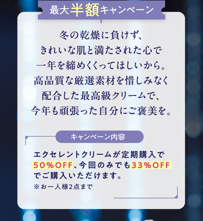 最大半額キャンペーン　冬の乾燥に負けず、きれいな肌と満たされた心で一年を締めくくってほしいから。高品質な厳選素材を惜しみなく配合した最高級クリームで、今年も頑張った自分にご褒美を。　キャンペーン内容　エクセレントクリームが定期購入で50％OFF、今回のみでも33%OFFでご購入いただけます。※お一人様2点まで
