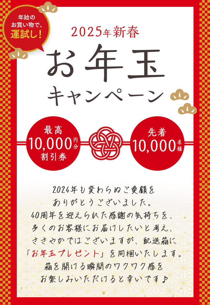 2025年新春お年玉キャンペーン　年始のお買い物で、運試し！　2024年も変わらぬご愛顧をありがとうございました。40周年を迎えられた感謝の気持ちを、多くのお客様にお届けしたいと考え、ささやかではございますが、配送箱に「お年玉プレゼント」を同梱いたします。箱を開ける瞬間のワクワク感をお楽しみいただけると幸いです♪
