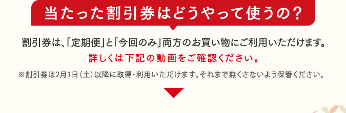 当たった割引券はどうやって使うの？　割引券は、「定期便」と「今回のみ」両方のお買い物にご利用いただけます。詳しくは下記の動画をご確認ください。