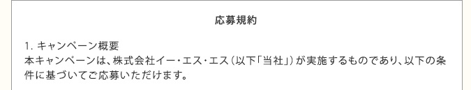 応募規約　1. キャンペーン概要　本キャンペーンは、株式会社イー・エス・エス（以下「当社」）が実施するものであり、以下の条件に基づいてご応募いただけます。