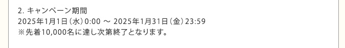 2. キャンペーン期間　2025年1月1日（水）0:00 ～ 2025年1月31日（金）23:59　※先着10,000名に達し次第終了となります