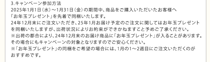 3.キャンペーン参加方法　2025年1月1日（水）～1月31日（金）の期間中、商品をご購入いただいたお客様へ「お年玉プレゼント」を先着で同梱いたします。24年12月末にご注文いただき、25年1月お届け予定のご注文に関してはお年玉プレゼントを同梱いたしますが、出荷状況によりお約束ができかねますこと予めご了承ください。※出荷の都合により、24年12月末のお届け商品に「お年玉プレゼント」が入ることがあります。その場合にもキャンペーンの対象となりますのでご安心ください。※「お年玉プレゼント」の同梱をご希望の場合には、1月の1～2週目にご注文いただくのがおすすめです。