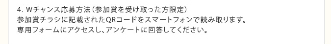 4. Wチャンス応募方法（参加賞を受け取った方限定）　参加賞チラシに記載されたQRコードをスマートフォンで読み取ります。専用フォームにアクセスし、アンケートに回答してください。