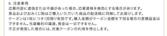 6. 注意事項　応募内容に虚偽または不備があった場合、応募資格を無効とする場合があります。景品およびおみくじ飴はご購入いただいた商品の配送箱に同梱してお届けします。クーポンは1枚につき1回限り有効です。購入金額がクーポン金額を下回る場合の差額返金はできません。当選権利の譲渡、換金は一切できません。不正が発覚した場合には、対象クーポンの利用を停止します。