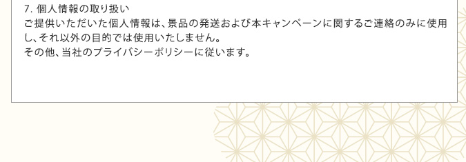 7. 個人情報の取り扱い ご提供いただいた個人情報は、景品の発送および本キャンペーンに関するご連絡のみに使用し、それ以外の目的では使用いたしません。その他、当社のプライバシーポリシーに従います。