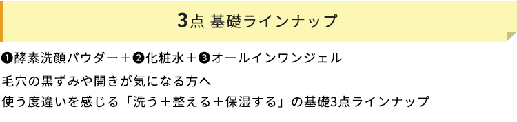 3点 基礎ラインナップ　➊酵素洗顔パウダー＋❷化粧水＋➌オールインワンジェル　毛穴の黒ずみや開きが気になる方へ　使う度違いを感じる「洗う＋整える＋保湿する」の基礎3点ラインナップ