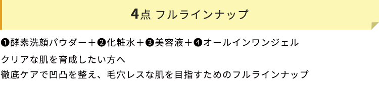 4点 フルラインナップ　➊酵素洗顔パウダー＋❷化粧水＋➌美容液＋❹オールインワンジェル　クリアな肌を育成したい方へ　徹底ケアで凹凸を整え、毛穴レスな肌を目指すためのフルラインナップ