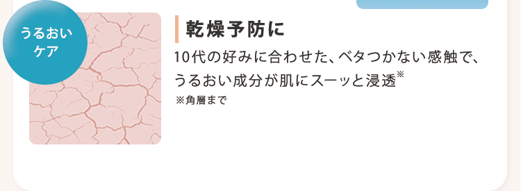 うるおいケア 乾燥予防に 10代の好みに合わせた、ベタつかない感触で、うるおい成分が肌にスーッと浸透