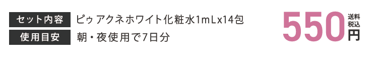 セット内容 ピゥアクネホワイト化粧水1mLx14包 使用目安 朝・夜使用で7日分 550円（送料・税込）
