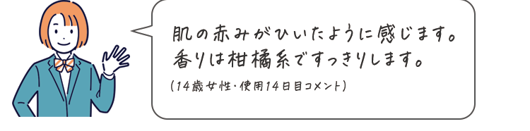 肌の赤みがひいたように感じます。香りは柑橘系ですっきりします。（14歳女性・使用14日目コメント）