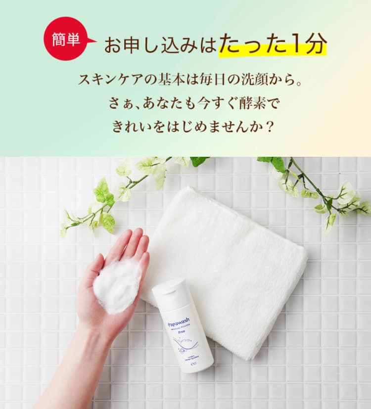 簡単お申込みはたった1分 スキンケアの基本は毎日の洗顔から。さぁ、あなたも今すぐ酵素できれいをはじめませんか？