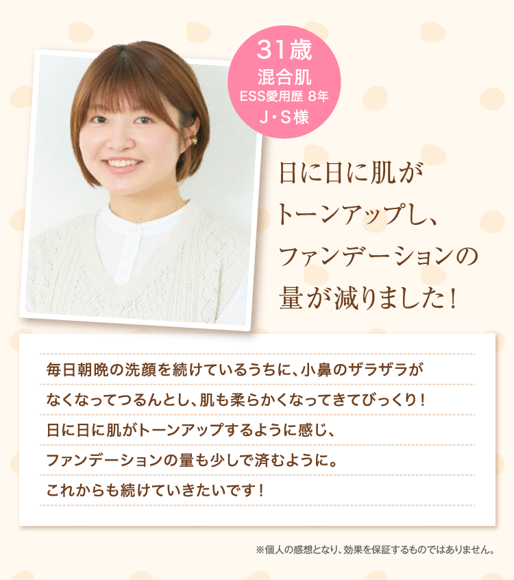 日に日に肌がトーンアップし、ファンデーションの量が減りました！ 31歳 混合肌 ESS愛用歴 8年 J・S様 ※個人の感想となり、効果を保証するものではありません。