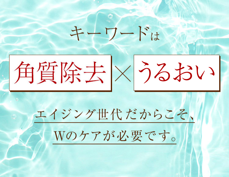 キーワードは「角質除去」×「うるおい」エイジング世代だからこそ、Wのケアが必要です。