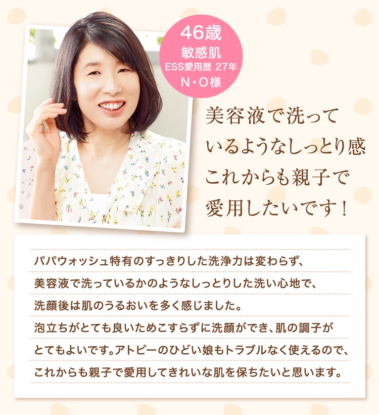 美容液で洗っているようなしっとり感これからも親子で愛用したいです！ 46歳 敏感肌 ESS愛用歴 27年 N・O様