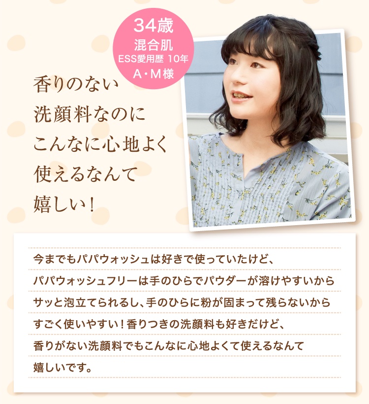 香りのない洗顔料なのにこんなに心地よく使えるなんて嬉しい！ 34歳 混合肌 ESS愛用歴 10年 A・M様