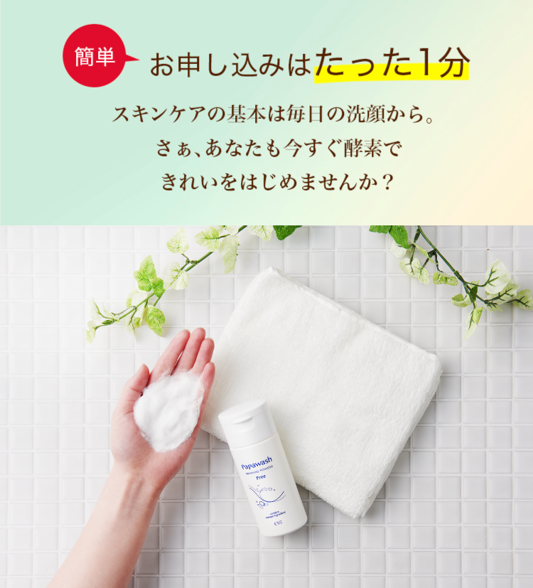 簡単お申込みはたった1分 スキンケアの基本は毎日の洗顔から。さぁ、あなたも今すぐ酵素できれいをはじめませんか？
