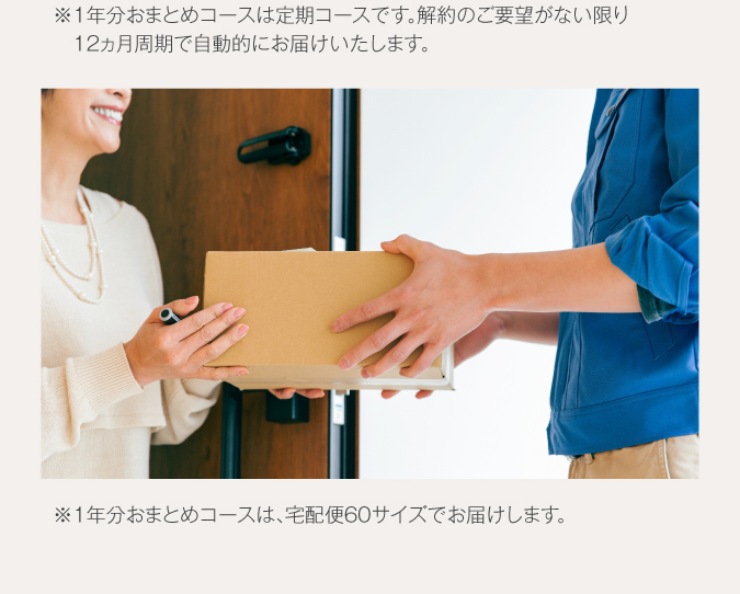 ※1年分おまとめコースは定期コースです。解約のご要望がない限り、12カ月周期で自動でお届けいたします。※1年分おまとめコースは、宅配便60サイズでお届けします。