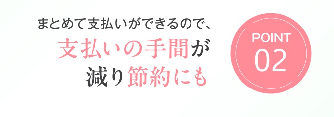 Point02　まとめて支払いができるので、支払いの手間が減り節約にも